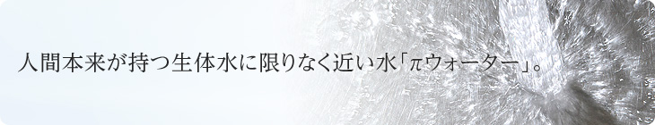 人間本来が持つ生体水に限りなく近い水「πウォーター」。
