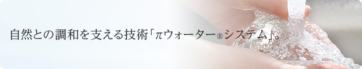 自然との調和を支える技術「πウォーター®システム」。