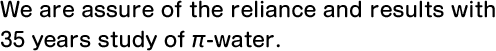 We are assure of the reliance and results with 35 years study of π-water.