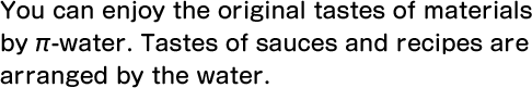 You can enjoy the original tastes of materials by π-water. Tastes of sauces and recipes are arranged by the water.