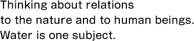 Thinking about relations to the nature and to human beings. Water is one subject.