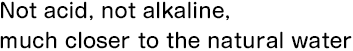Not acid, not alkaline, much closer to the natural water