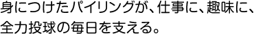 身につけたパイリングが、仕事に、趣味に、全力投球の毎日を支える。