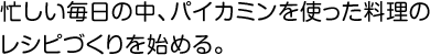 忙しい毎日の中、パイカミンを使った料理のレシピづくりを始める。