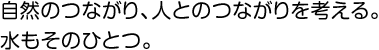 自然のつながり、人とのつながりを考える。水もそのひとつ。