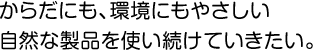 からだにも、環境にもやさしい自然な製品を使い続けていきたい。