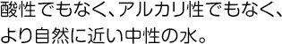 酸性でもなく、アルカリ性でもなく、より自然に近い中性の水。