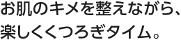 お肌のキメを整えながら、楽しくくつろぎタイム。