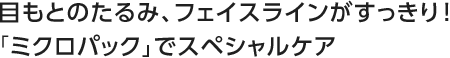 目もとのたるみ、フェイスラインがすっきり！「ミクロパック」でスペシャルケア