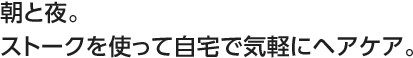 朝と夜。ストークを使って自宅で気軽にヘアケア。