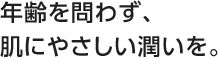 年齢を問わず、肌にやさしい潤いを。