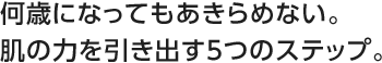 何歳になってもあきらめない。肌の力を引き出す5つのステップ。