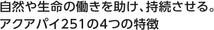 自然や生命の働きを助け、持続させる。アクアパイ251の4つの特徴