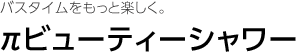 バスタイムをもっと楽しく。 πビューティーシャワー