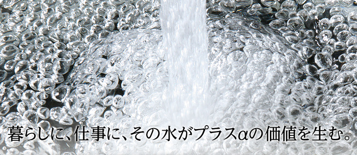 暮らしに、仕事に、その水がプラスαの価値を生む。